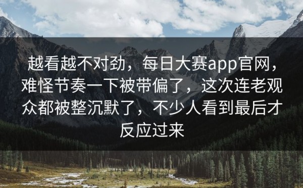 越看越不对劲，每日大赛app官网，难怪节奏一下被带偏了，这次连老观众都被整沉默了，不少人看到最后才反应过来