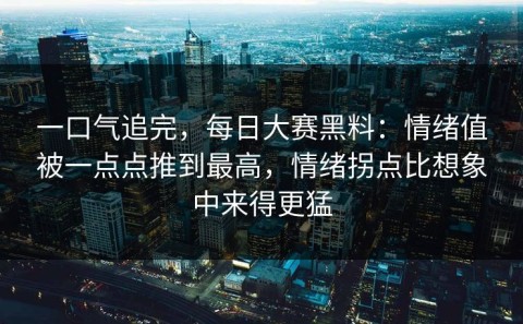 一口气追完，每日大赛黑料：情绪值被一点点推到最高，情绪拐点比想象中来得更猛