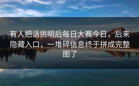 有人把话挑明后每日大赛今日，后来隐藏入口，一堆碎信息终于拼成完整图了
