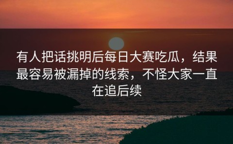 有人把话挑明后每日大赛吃瓜，结果最容易被漏掉的线索，不怪大家一直在追后续