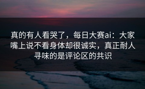 真的有人看哭了，每日大赛ai：大家嘴上说不看身体却很诚实，真正耐人寻味的是评论区的共识