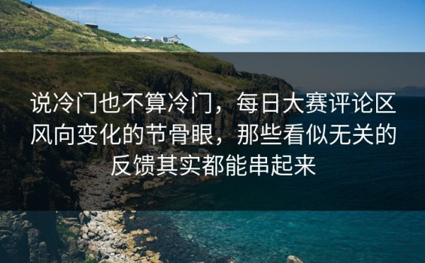 说冷门也不算冷门，每日大赛评论区风向变化的节骨眼，那些看似无关的反馈其实都能串起来