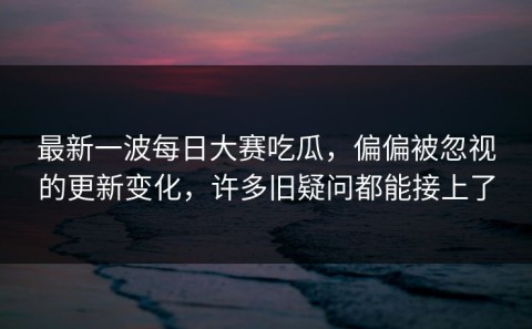 最新一波每日大赛吃瓜，偏偏被忽视的更新变化，许多旧疑问都能接上了