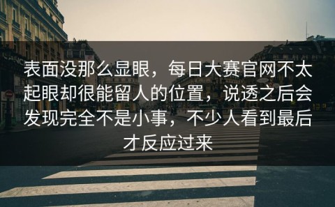 表面没那么显眼，每日大赛官网不太起眼却很能留人的位置，说透之后会发现完全不是小事，不少人看到最后才反应过来
