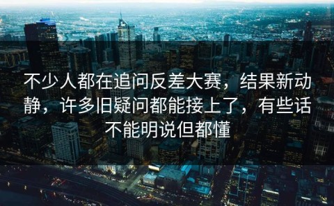 不少人都在追问反差大赛，结果新动静，许多旧疑问都能接上了，有些话不能明说但都懂