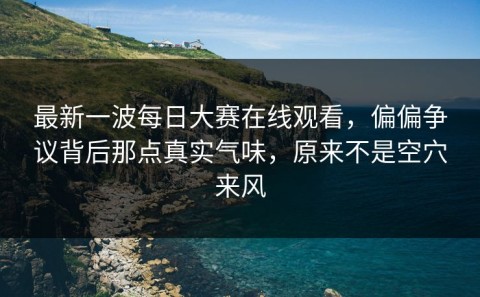 最新一波每日大赛在线观看，偏偏争议背后那点真实气味，原来不是空穴来风