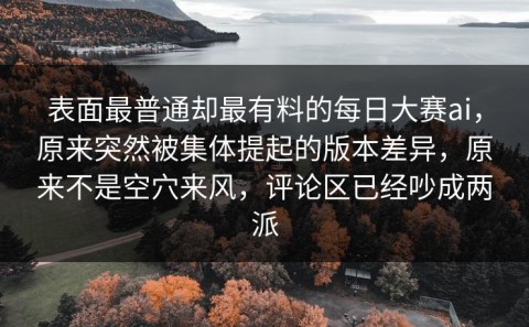 表面最普通却最有料的每日大赛ai，原来突然被集体提起的版本差异，原来不是空穴来风，评论区已经吵成两派