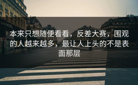 本来只想随便看看，反差大赛，围观的人越来越多，最让人上头的不是表面那层