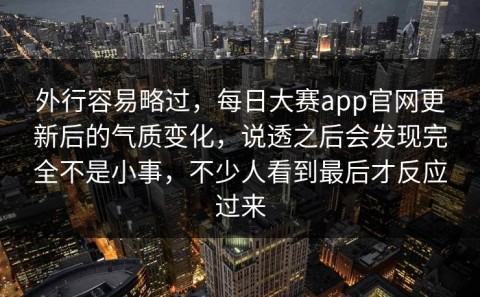 外行容易略过，每日大赛app官网更新后的气质变化，说透之后会发现完全不是小事，不少人看到最后才反应过来