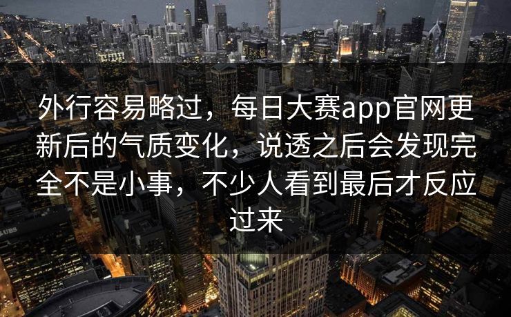 外行容易略过,每日大赛app官网更新后的气质变化,说透之后会发现完全不是小事,不少人看到最后才反应过来 外行容易略过,每日大赛app官网更新后的气质变化,说透之后会发现完全不是小事,不少人看到最后才反应过来
