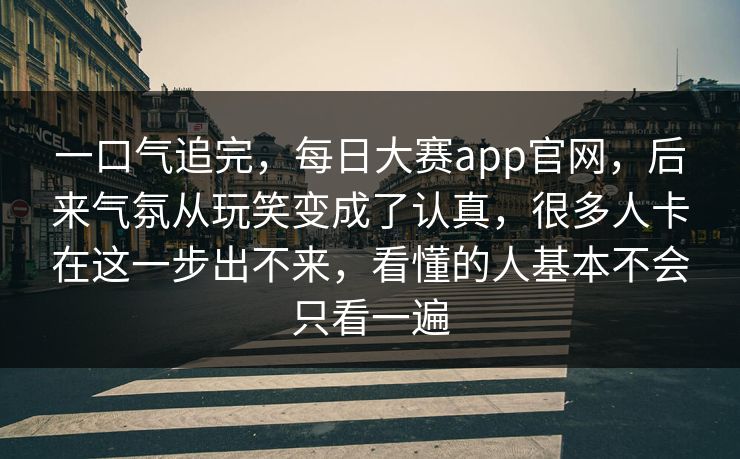 一口气追完，每日大赛app官网，后来气氛从玩笑变成了认真，很多人卡在这一步出不来，看懂的人基本不会只看一遍