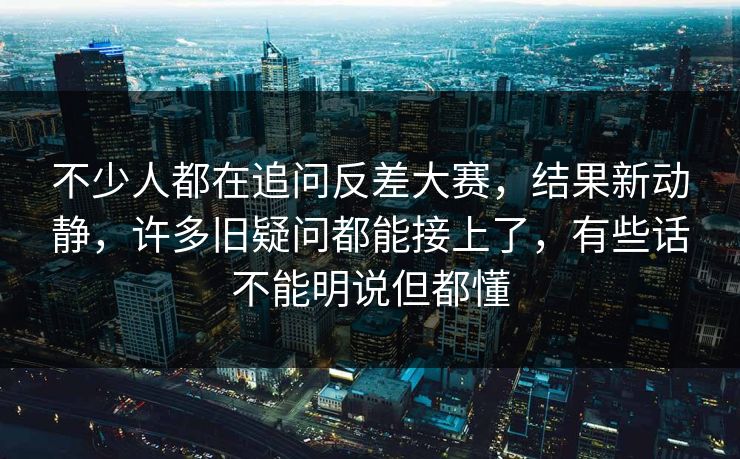 不少人都在追问反差大赛，结果新动静，许多旧疑问都能接上了，有些话不能明说但都懂