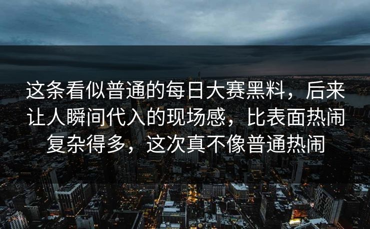 这条看似普通的每日大赛黑料，后来让人瞬间代入的现场感，比表面热闹复杂得多，这次真不像普通热闹
