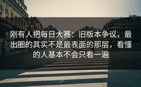 刚有人把每日大赛：旧版本争议，最出圈的其实不是最表面的那层，看懂的人基本不会只看一遍