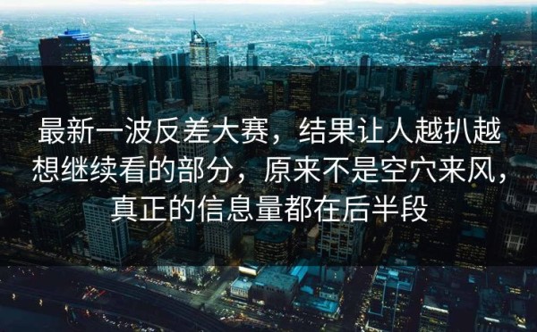 最新一波反差大赛，结果让人越扒越想继续看的部分，原来不是空穴来风，真正的信息量都在后半段