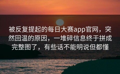被反复提起的每日大赛app官网，突然回温的原因，一堆碎信息终于拼成完整图了，有些话不能明说但都懂