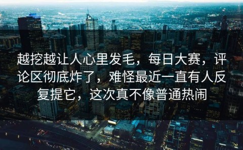 越挖越让人心里发毛，每日大赛，评论区彻底炸了，难怪最近一直有人反复提它，这次真不像普通热闹