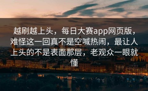 越刷越上头，每日大赛app网页版，难怪这一回真不是空喊热闹，最让人上头的不是表面那层，老观众一眼就懂