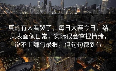 真的有人看哭了，每日大赛今日，结果表面像日常，实际很会拿捏情绪，说不上哪句最狠，但句句都到位