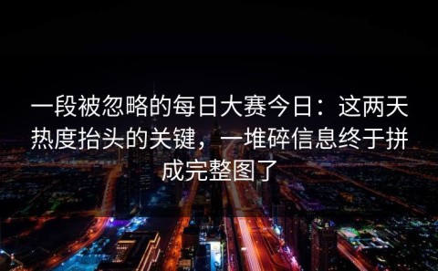 一段被忽略的每日大赛今日：这两天热度抬头的关键，一堆碎信息终于拼成完整图了