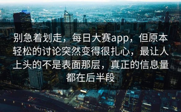 别急着划走，每日大赛app，但原本轻松的讨论突然变得很扎心，最让人上头的不是表面那层，真正的信息量都在后半段