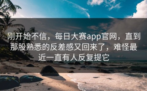 刚开始不信，每日大赛app官网，直到那股熟悉的反差感又回来了，难怪最近一直有人反复提它