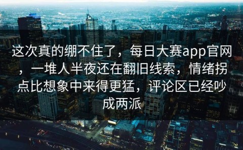 这次真的绷不住了，每日大赛app官网，一堆人半夜还在翻旧线索，情绪拐点比想象中来得更猛，评论区已经吵成两派