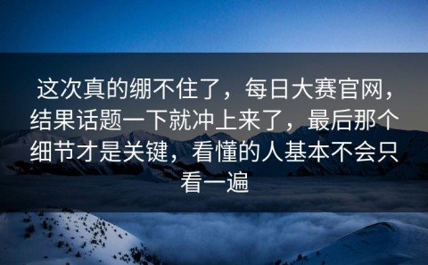 这次真的绷不住了，每日大赛官网，结果话题一下就冲上来了，最后那个细节才是关键，看懂的人基本不会只看一遍