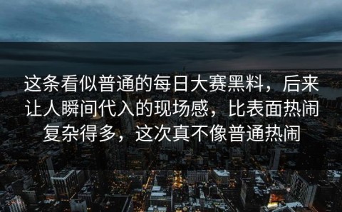 这条看似普通的每日大赛黑料，后来让人瞬间代入的现场感，比表面热闹复杂得多，这次真不像普通热闹