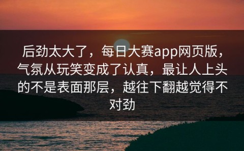 后劲太大了，每日大赛app网页版，气氛从玩笑变成了认真，最让人上头的不是表面那层，越往下翻越觉得不对劲