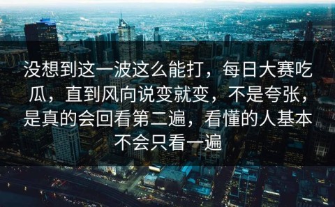 没想到这一波这么能打，每日大赛吃瓜，直到风向说变就变，不是夸张，是真的会回看第二遍，看懂的人基本不会只看一遍