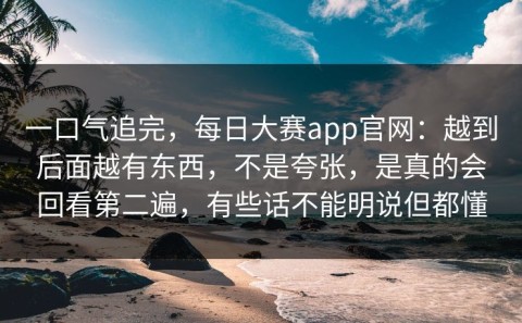一口气追完，每日大赛app官网：越到后面越有东西，不是夸张，是真的会回看第二遍，有些话不能明说但都懂