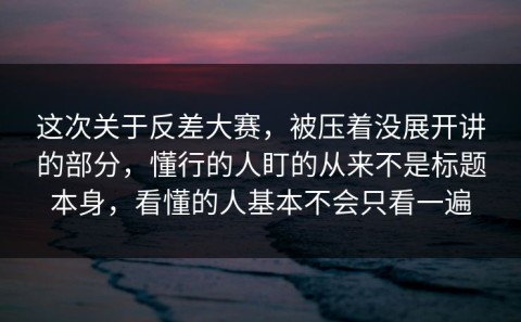 这次关于反差大赛，被压着没展开讲的部分，懂行的人盯的从来不是标题本身，看懂的人基本不会只看一遍