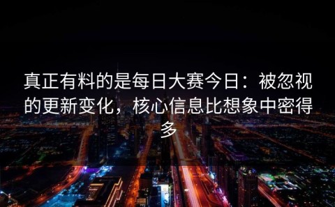 真正有料的是每日大赛今日：被忽视的更新变化，核心信息比想象中密得多