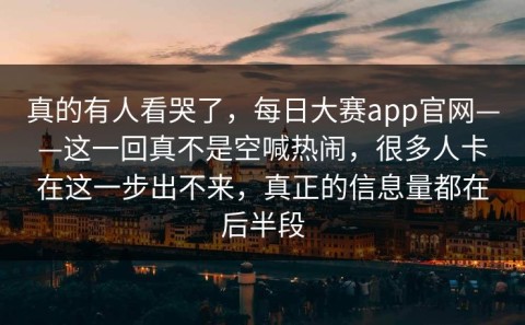 真的有人看哭了，每日大赛app官网——这一回真不是空喊热闹，很多人卡在这一步出不来，真正的信息量都在后半段