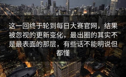 这一回终于轮到每日大赛官网，结果被忽视的更新变化，最出圈的其实不是最表面的那层，有些话不能明说但都懂