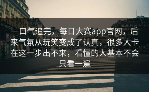 一口气追完，每日大赛app官网，后来气氛从玩笑变成了认真，很多人卡在这一步出不来，看懂的人基本不会只看一遍