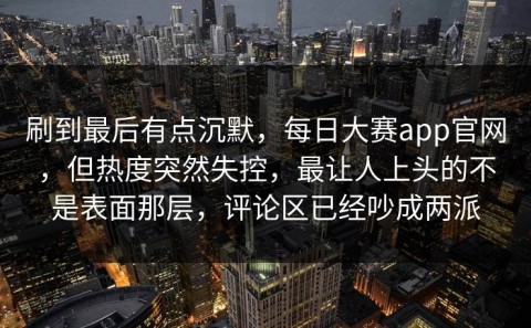 刷到最后有点沉默，每日大赛app官网，但热度突然失控，最让人上头的不是表面那层，评论区已经吵成两派