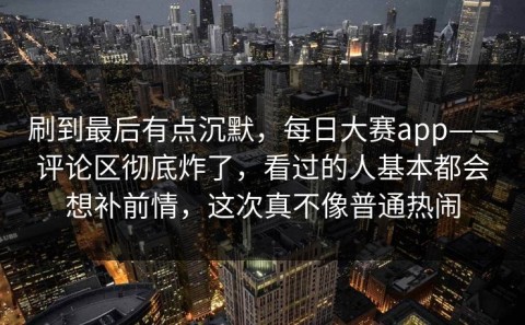 刷到最后有点沉默，每日大赛app——评论区彻底炸了，看过的人基本都会想补前情，这次真不像普通热闹
