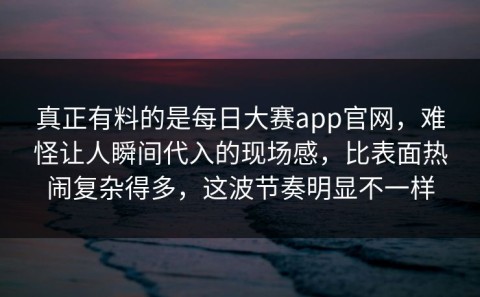 真正有料的是每日大赛app官网，难怪让人瞬间代入的现场感，比表面热闹复杂得多，这波节奏明显不一样