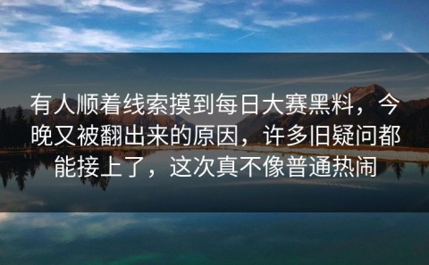 有人顺着线索摸到每日大赛黑料，今晚又被翻出来的原因，许多旧疑问都能接上了，这次真不像普通热闹