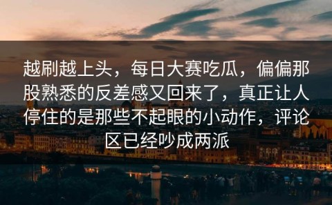 越刷越上头，每日大赛吃瓜，偏偏那股熟悉的反差感又回来了，真正让人停住的是那些不起眼的小动作，评论区已经吵成两派