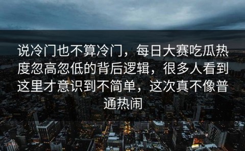 说冷门也不算冷门，每日大赛吃瓜热度忽高忽低的背后逻辑，很多人看到这里才意识到不简单，这次真不像普通热闹
