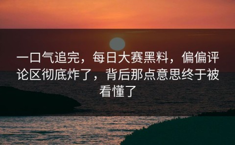 一口气追完，每日大赛黑料，偏偏评论区彻底炸了，背后那点意思终于被看懂了