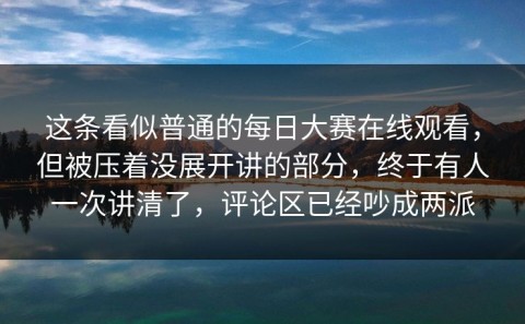 这条看似普通的每日大赛在线观看，但被压着没展开讲的部分，终于有人一次讲清了，评论区已经吵成两派