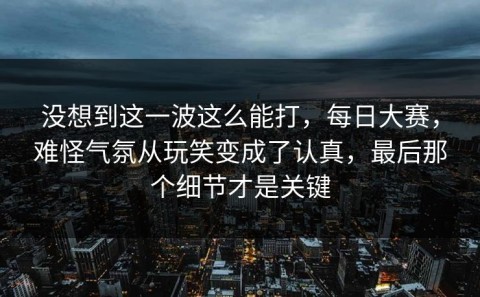没想到这一波这么能打，每日大赛，难怪气氛从玩笑变成了认真，最后那个细节才是关键