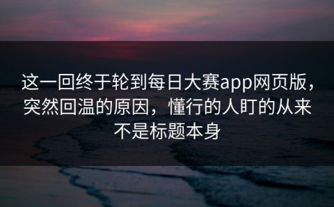 这一回终于轮到每日大赛app网页版，突然回温的原因，懂行的人盯的从来不是标题本身