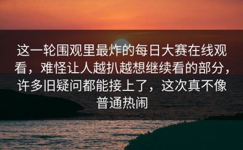 这一轮围观里最炸的每日大赛在线观看，难怪让人越扒越想继续看的部分，许多旧疑问都能接上了，这次真不像普通热闹