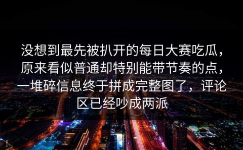 没想到最先被扒开的每日大赛吃瓜，原来看似普通却特别能带节奏的点，一堆碎信息终于拼成完整图了，评论区已经吵成两派
