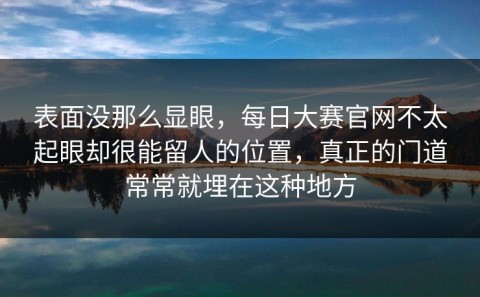 表面没那么显眼，每日大赛官网不太起眼却很能留人的位置，真正的门道常常就埋在这种地方